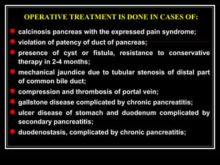 OPERATIVE TREATMENT IS DONE IN CASES OF:
 calcinosis pancreas with the expressed pain syndrome;
 violation of patency of duct of pancreas;
 presence of cyst or fistula, resistance to conservative
therapy in 2-4 months;
 mechanical jaundice due to tubular stenosis of distal part
of common bile duct;
 compression and thrombosis of portal vein;
 gallstone disease complicated by chronic pancreatitis;
 ulcer disease of stomach and duodenum complicated by
secondary pancreatitis;
 duodenostasis, complicated by chronic pancreatitis;
 