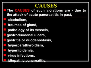 CAUSES
 The CAUSES of such violations are - due to
the attack of acute pancreatitis in past,
 alcoholism,
 traumas of gland,
 pathology of its vessels,
 gastroduodenal ulcers,
 gastritis or duodenostasis,
 hyperparathyroidism,
 hyperlipidemia,
 virus infections,
 idiopathic pancreatitis.
 