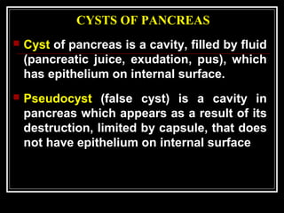 CYSTS OF PANCREAS
 Cyst of pancreas is a cavity, filled by fluid
(pancreatic juice, exudation, pus), which
has epithelium on internal surface.
 Pseudocyst (false cyst) is a cavity in
pancreas which appears as a result of its
destruction, limited by capsule, that does
not have epithelium on internal surface
 