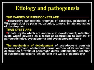 Etiology and pathogenesis
THE CAUSES OF PSEUDOCYSTS ARE:
destructive pancreatitis, traumas of pancreas, occlusion of
Wirsung's duct by parasite, calculus, tumors, innate anomalies
of development.
TRUE CYSTS ARE:
innate cysts which are anomalic in development; retention
cysts which develop as a result of obstruction to outflow of
pancreatic juice, cystadenoma and cystadenocarcinoma
The mechanism of development of pseudocysts consists
necrosis of gland, obliterated normal outflow of its secretions,
destruction of walls of pancreatic ducts, inflammation reaction
of surrounding organs which form the walls of pseudocyst
 