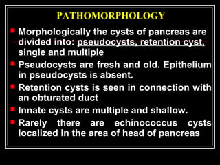 PATHOMORPHOLOGY
 Morphologically the cysts of pancreas are
divided into: pseudocysts, retention cyst,
single and multiple
 Pseudocysts are fresh and old. Epithelium
in pseudocysts is absent.
 Retention cysts is seen in connection with
an obturated duct
 Innate cysts are multiple and shallow.
 Rarely there are echinococcus cysts
localized in the area of head of pancreas
 