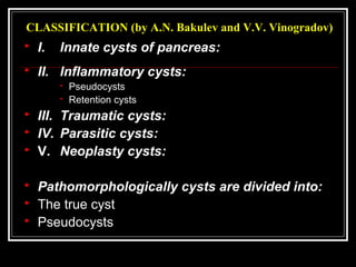 CLASSIFICATION (by A.N. Bakulev and V.V. Vinogradov)
 I. Innate cysts of pancreas:
 II. Inflammatory cysts:
 Pseudocysts
 Retention cysts
 III. Traumatic cysts:
 IV. Parasitic cysts:
 V. Neoplasty cysts:
 Pathomorphologically cysts are divided into:
 The true cyst
 Pseudocysts
 