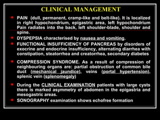 CLINICAL MANAGEMENT
 PAIN (dull, permanent, cramp-like and belt-like). It is localized
in right hypochondrium, epigastric area, left hypochondrium
Pain radiates into the back, left shoulder-blade, shoulder and
spine.
 DYSPEPSIA characterised by nausea and vomiting.
 FUNCTIONAL INSUFFICIENCY OF PANCREAS by disorders of
exocrine and endocrine insufficiency, alternating diarrhea with
constipation, steatorrhea and creatorrhea, secondary diabetes
 COMPRESSION SYNDROME. As a result of compression of
neighbouring organs are: partial obstruction of common bile
duct (mechanical jaundice), veins (portal hypertension),
splenic vein (splenomegaly)
 During the CLINICAL EXAMINATION patients with large cysts
there is marked asymmetry of abdomen in the epigastria and
mesogastric areas.
 SONOGRAPHY examination shows echofree formation
 