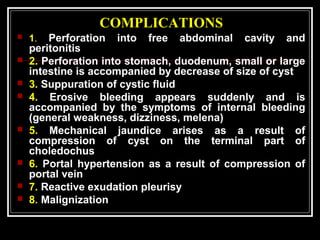 COMPLICATIONS
 1. Perforation into free abdominal cavity and
peritonitis
 2. Perforation into stomach, duodenum, small or large
intestine is accompanied by decrease of size of cyst
 3. Suppuration of cystic fluid
 4. Erosive bleeding appears suddenly and is
accompanied by the symptoms of internal bleeding
(general weakness, dizziness, melena)
 5. Mechanical jaundice arises as a result of
compression of cyst on the terminal part of
choledochus
 6. Portal hypertension as a result of compression of
portal vein
 7. Reactive exudation pleurisy
 8. Malignization
 
