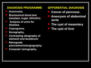 DIFFERENTIAL DIAGNOSIS
 Cancer of pancreas.
 Aneurysm of abdominal
aorta
 The cyst of mesentery
 The cyst of liver
DIAGNOSIS PROGRAMME
 Anamnesis.
 Biochemical blood test
(amylase, sugar, bilirubin).
 Analysis of urine for
diastase.
 Coprograma.
 Sonography.
 Contrasting skiagraphy of
stomach and duodenum
 Retrograde
pancreatocholangiography.
 Computer tomography.
 