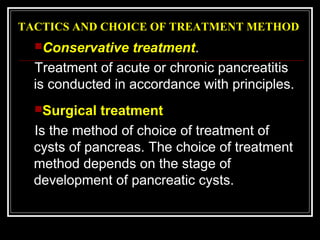 TACTICS AND CHOICE OF TREATMENT METHOD
Conservative treatment.
Treatment of acute or chronic pancreatitis
is conducted in accordance with principles.
Surgical treatment
Is the method of choice of treatment of
cysts of pancreas. The choice of treatment
method depends on the stage of
development of pancreatic cysts.
 