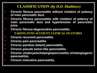 CLASSIFICATION (by O.O. Shalitnov)
 Chronic fibrous pancreatitis without violation of patency
of main pancreatic duct.
 Chronic fibrous pancreatitis with violation of patency of
main pancreatic duct and hypertension of pancreatic
juice.
 Chronic fibrous-degenerative pancreatitis.
TAKING INTO ACCOUNT CLINICAL FEATURES
 Chronic recurrent pancreatitis.
 Chronic pain pancreatitis
 Chronic painless (latent) pancreatitis.
 Chronic pseudo tumor-like pancreatitis.
 Chronic cholecystocholangiopancreatitis (cholangiogenic
pancreatitis).
 Chronic indurative pancreatitis.
 