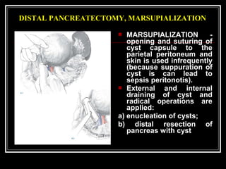 DISTAL PANCREATECTOMY, MARSUPIALIZATION
 MARSUPIALIZATION -
opening and suturing of
cyst capsule to the
parietal peritoneum and
skin is used infrequently
(because suppuration of
cyst is can lead to
sepsis peritonotis).
 External and internal
draining of cyst and
radical operations are
applied:
a) enucleation of cysts;
b) distal resection of
pancreas with cyst
 
