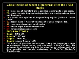 Classification of cancer of pancreas after the TNM
stages
 T1 - tumor size of diameter 2 cm, is confined interior parts of pan-creas.
 T2 - tumor, spreads the gland and spreads to surrounding cellular tissue
and duodenum.
 T3 - tumor, that spreads to neighbouring organs (stomach, spleen,
colon).
 N0 - absent signs of metastatic damage of regional lymph nodes.
 N1 - metastases in regional lymph nodes.
 M0 - absent signs of remote metastases.
 M1 - remote metastases present.
GROUP BY STAGES
 Stage I - Tl NO MO.
 Stage II - T2 NO MO.
 Stage III- T3 N0-1 MO.
 Stage IV is some T, some N, Ml.
 The cancer of pancreas metastasises rapidly by lymphogenic route
parapancreatic lymph nodes, and afterwards - into the liver. The
hematogenic metastases are into the lungs, bones, kidneys and brain
Also possible are remote metastases of Virhov's, Shnitsler's,
Krukenberg's.
 