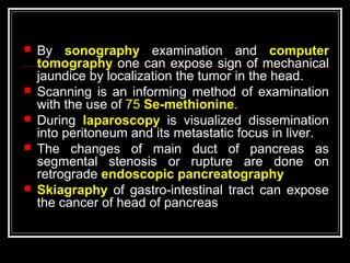  By sonography examination and computer
tomography one can expose sign of mechanical
jaundice by localization the tumor in the head.
 Scanning is an informing method of examination
with the use of 75 Se-methionine.
 During laparoscopy is visualized dissemination
into peritoneum and its metastatic focus in liver.
 The changes of main duct of pancreas as
segmental stenosis or rupture are done on
retrograde endoscopic pancreatography
 Skiagraphy of gastro-intestinal tract can expose
the cancer of head of pancreas
 