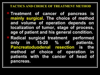 TACTICS AND CHOICE OF TREATMENT METHOD
 Treatment of cancer of pancreas is
mainly surgical. The choice of method
and volume of operation depends on
localization of tumor, stage of process,
age of patient and his general condition.
 Radical surgical treatment performed
only in 15-20 % of patients.
Pancreatoduodenal resection is the
method of choice of operation in
patients with the cancer of head of
pancreas.
 