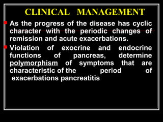 CLINICAL MANAGEMENT
 As the progress of the disease has cyclic
character with the periodic changes of
remission and acute exacerbations.
 Violation of exocrine and endocrine
functions of pancreas, determine
polymorphism of symptoms that are
characteristic of the period of
exacerbations pancreatitis
 