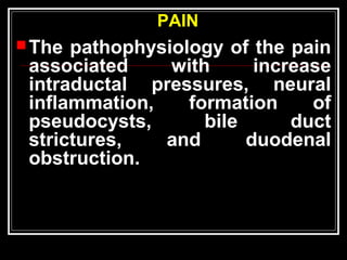PAIN
The pathophysiology of the pain
associated with increase
intraductal pressures, neural
inflammation, formation of
pseudocysts, bile duct
strictures, and duodenal
obstruction.
 