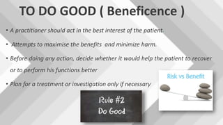 TO DO GOOD ( Beneficence )
• A practitioner should act in the best interest of the patient.
• Attempts to maximise the benefits and minimize harm.
• Before doing any action, decide whether it would help the patient to recover
or to perform his functions better
• Plan for a treatment or investigation only if necessary
 