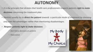 AUTONOMY
• It is the principle that dictates that health care professionals respects patients right to make
decisions concerning the treatment plan.
• Dentists usually try to direct the patient towards a particular mode of treatment by stressing
only over the advantages rather than mentioning disadvantages.
• Respect patients right to make decisions
• Don’t force decisions on patients
• Paternalism
 