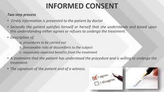 INFORMED CONSENT
Two step process
• Firstly information is presented to the patient by doctor
• Secondly the patient satisfies himself or herself that she understands and based upon
this understanding either agrees or refuses to undergo the treatment.
• Description of,
a. procedures to be carried out
b. foreseeable risks or discomforts to the subject
c. reasonably expected benefits from the treatment
• A statement that the patient has understood the procedure and is willing to undergo the
treatment.
• The signature of the patient and of a witness.
 