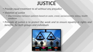 JUSTICE
• Provide equal treatment to all without any prejudice
• Violation of justice
• Discrimination between patients based on caste, creed, socioeconomic status, health
condition
• Principle of justice is to protect the weak and to ensure equality in rights and
benefits, for both groups and individuals
 