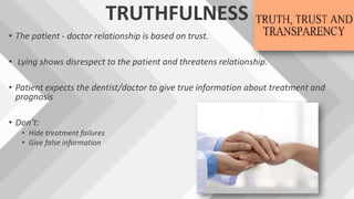 TRUTHFULNESS
• The patient - doctor relationship is based on trust.
• Lying shows disrespect to the patient and threatens relationship.
• Patient expects the dentist/doctor to give true information about treatment and
prognosis
• Don’t:
• Hide treatment failures
• Give false information
 