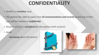 CONFIDENTIALITY
• Health is a sensitive issue
• The patient has right to expect that all communications and records pertaining to their
care will be treated as confidential.
• Disclose only if it is beneficial for the patient (with consent)
• Avoid
- Gossiping about the patient
 