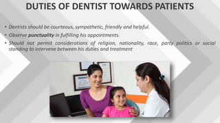 DUTIES OF DENTIST TOWARDS PATIENTS
• Dentists should be courteous, sympathetic, friendly and helpful.
• Observe punctuality in fulfilling his appointments.
• Should not permit considerations of religion, nationality, race, party politics or social
standing to intervene between his duties and treatment
 