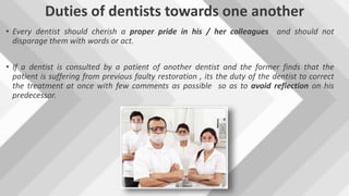 Duties of dentists towards one another
• Every dentist should cherish a proper pride in his / her colleagues and should not
disparage them with words or act.
• If a dentist is consulted by a patient of another dentist and the former finds that the
patient is suffering from previous faulty restoration , its the duty of the dentist to correct
the treatment at once with few comments as possible so as to avoid reflection on his
predecessor.
 