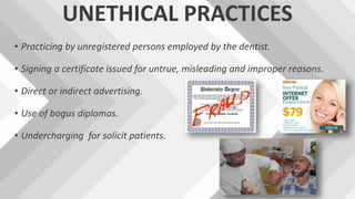 UNETHICAL PRACTICES
• Practicing by unregistered persons employed by the dentist.
• Signing a certificate issued for untrue, misleading and improper reasons.
• Direct or indirect advertising.
• Use of bogus diplomas.
• Undercharging for solicit patients.
 
