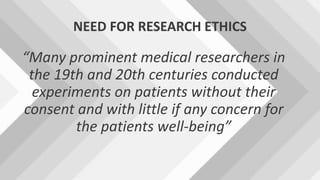 NEED FOR RESEARCH ETHICS
“Many prominent medical researchers in
the 19th and 20th centuries conducted
experiments on patients without their
consent and with little if any concern for
the patients well-being”
 
