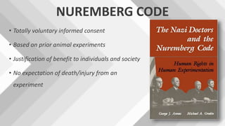 NUREMBERG CODE
• Totally voluntary informed consent
• Based on prior animal experiments
• Justification of benefit to individuals and society
• No expectation of death/injury from an
experiment
 