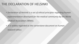 THE DECLARATION OF HELSINKI
• Declaration of Helsinki is a set of ethical principles regarding human
experimentation developed for the medical community by the World
Medical Association (WMA).
• It is widely regarded as the cornerstone document on human
research ethics
 