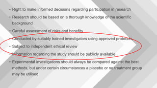 • Right to make informed decisions regarding participation in research
• Research should be based on a thorough knowledge of the scientific
background
• Careful assessment of risks and benefits
• Conducted by suitably trained investigators using approved protocols,
• Subject to independent ethical review
• Information regarding the study should be publicly available
• Experimental investigations should always be compared against the best
methods, but under certain circumstances a placebo or no treatment group
may be utilised
 