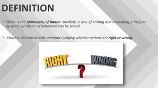 DEFINITION
• Ethics is the philosophy of human conduct, a way of stating and evaluating principles
by which problems of behaviour can be solved.
• Ethics is concerned with standards judging whether actions are right or wrong.
 