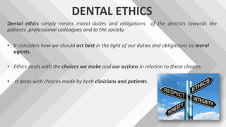 DENTAL ETHICS
Dental ethics simply means moral duties and obligations of the dentists towards the
patients ,professional colleagues and to the society.
• It considers how we should act best in the light of our duties and obligations as moral
agents.
• Ethics deals with the choices we make and our actions in relation to those choices.
• It deals with choices made by both clinicians and patients.
 