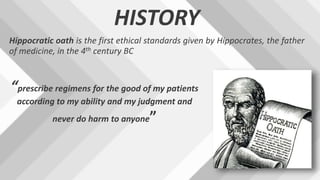 HISTORY
Hippocratic oath is the first ethical standards given by Hippocrates, the father
of medicine, in the 4th century BC
“prescribe regimens for the good of my patients
according to my ability and my judgment and
never do harm to anyone”
 