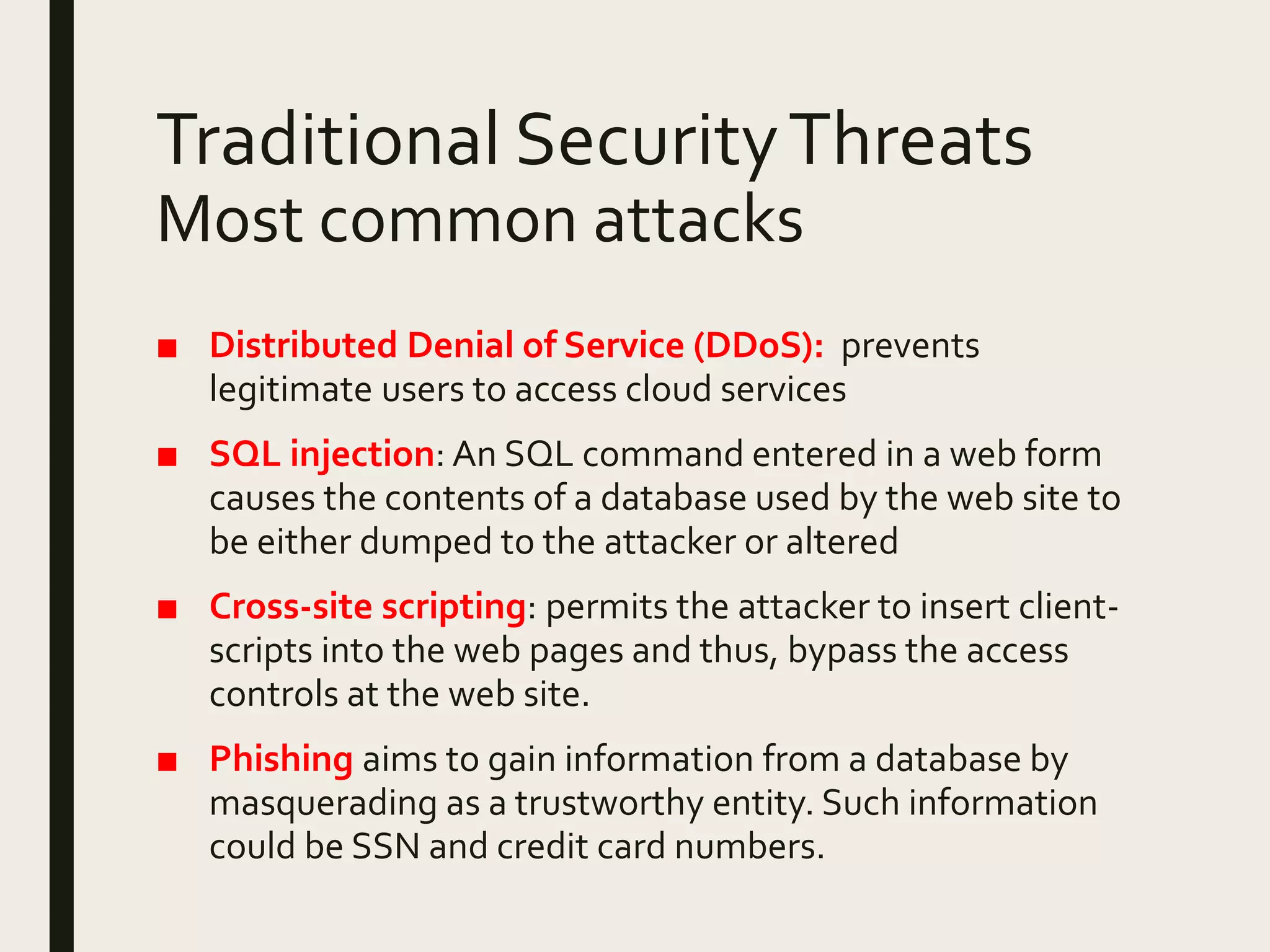 Traditional SecurityThreats
Most common attacks
■ Distributed Denial of Service (DDoS): prevents
legitimate users to access cloud services
■ SQL injection: An SQL command entered in a web form
causes the contents of a database used by the web site to
be either dumped to the attacker or altered
■ Cross-site scripting: permits the attacker to insert client-
scripts into the web pages and thus, bypass the access
controls at the web site.
■ Phishing aims to gain information from a database by
masquerading as a trustworthy entity. Such information
could be SSN and credit card numbers.
 