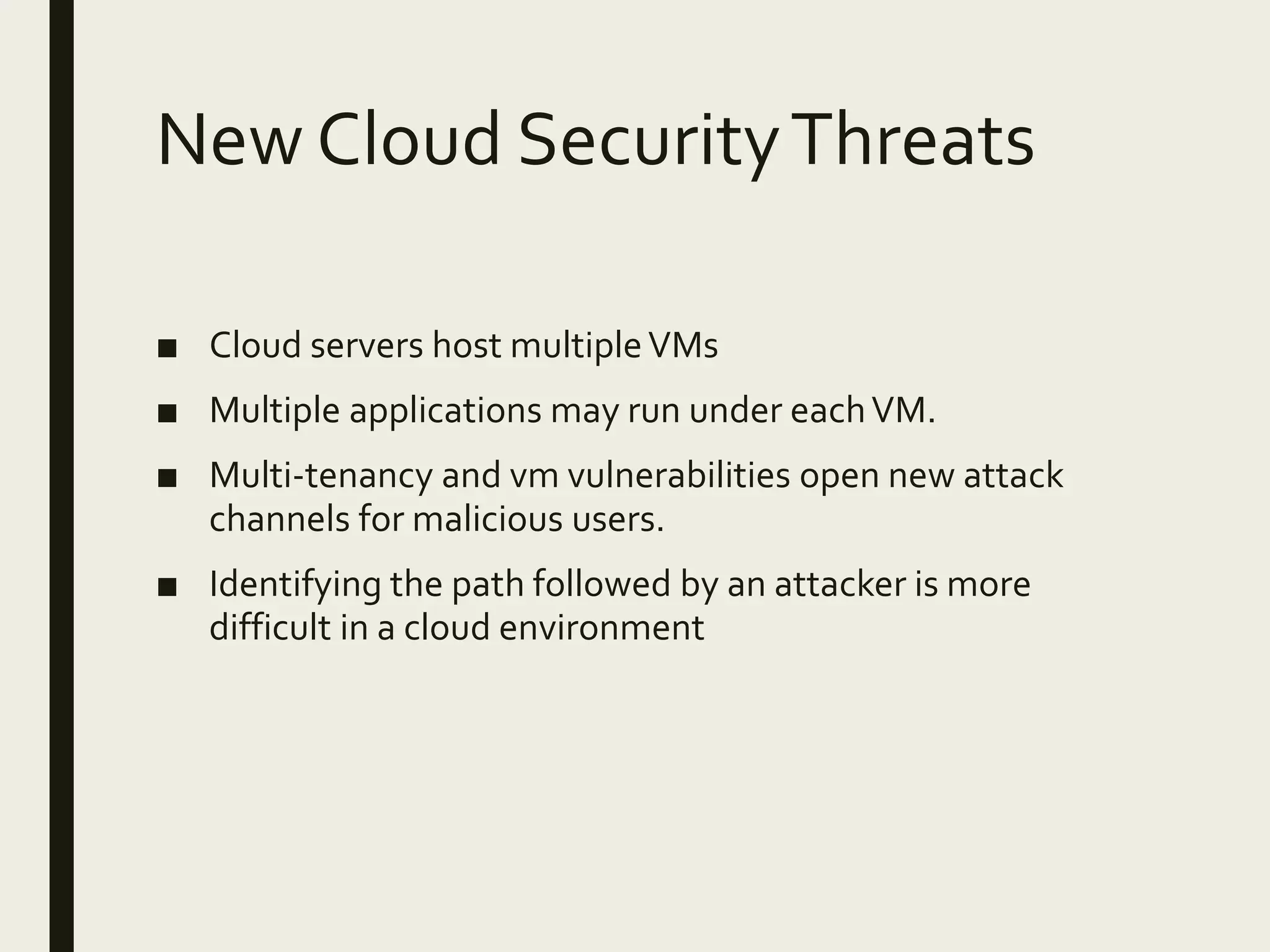 New Cloud SecurityThreats
■ Cloud servers host multipleVMs
■ Multiple applications may run under eachVM.
■ Multi-tenancy and vm vulnerabilities open new attack
channels for malicious users.
■ Identifying the path followed by an attacker is more
difficult in a cloud environment
 