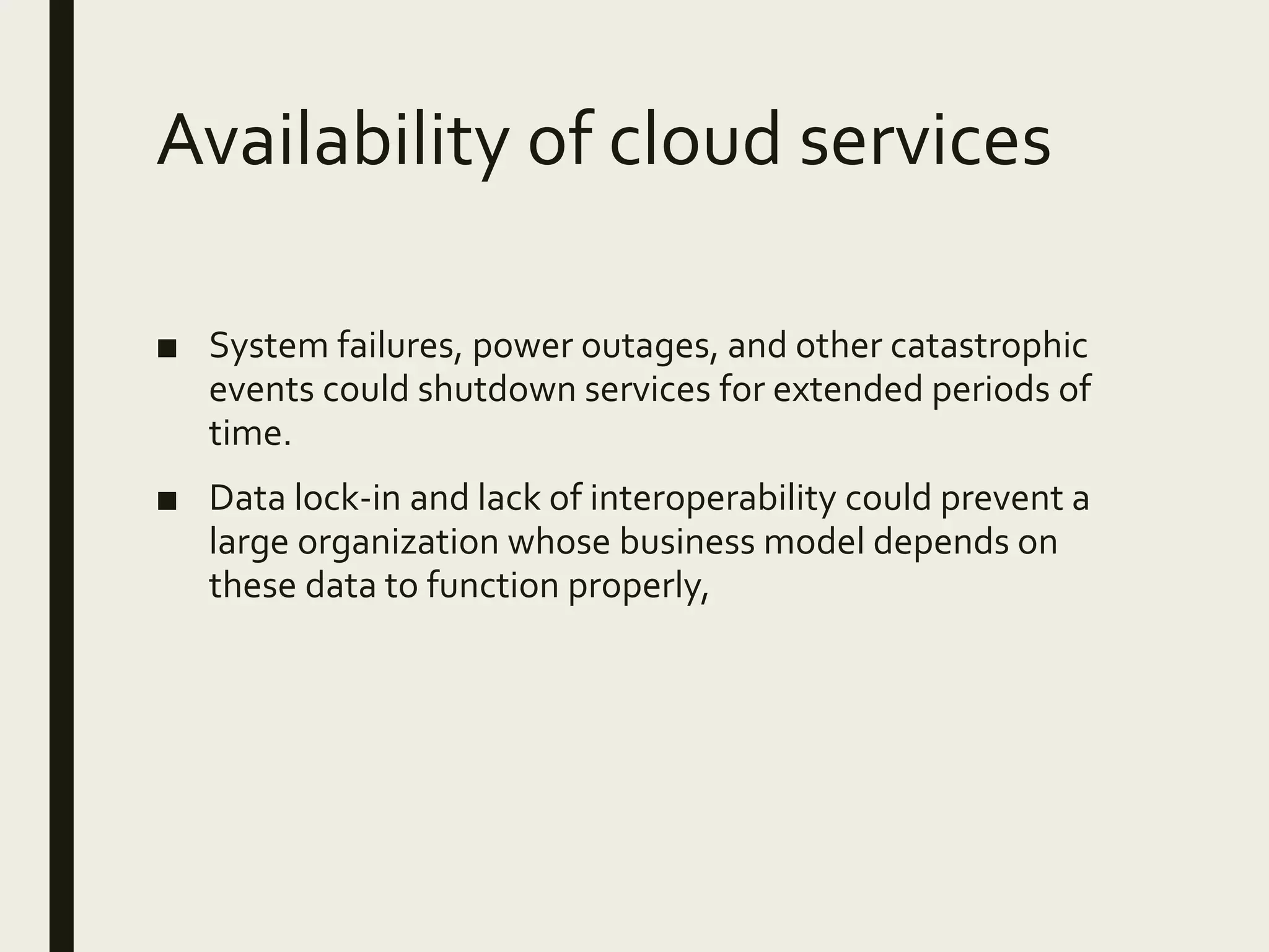 Availability of cloud services
■ System failures, power outages, and other catastrophic
events could shutdown services for extended periods of
time.
■ Data lock-in and lack of interoperability could prevent a
large organization whose business model depends on
these data to function properly,
 
