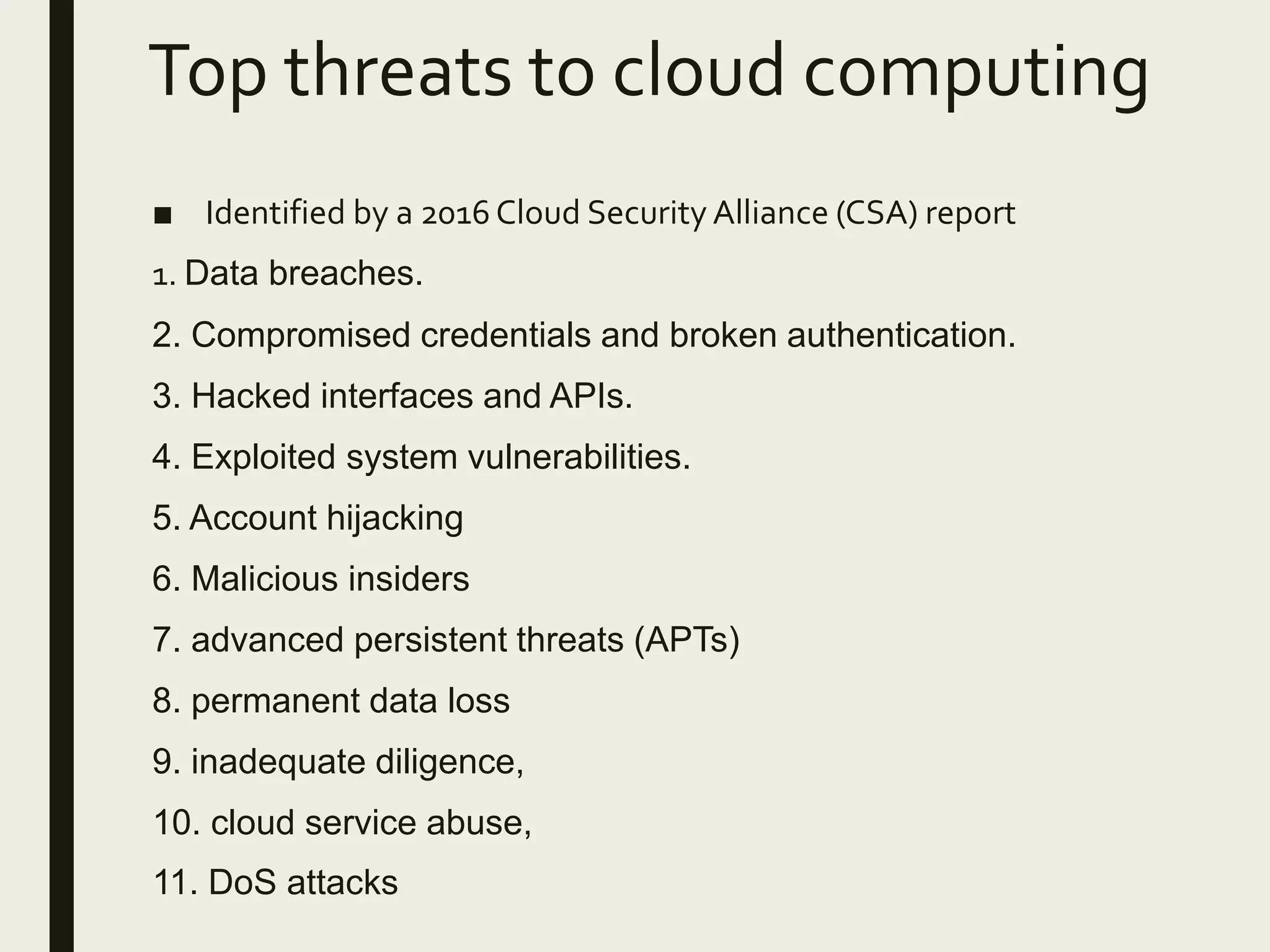 Top threats to cloud computing
■ Identified by a 2016 Cloud Security Alliance (CSA) report
1. Data breaches.
2. Compromised credentials and broken authentication.
3. Hacked interfaces and APIs.
4. Exploited system vulnerabilities.
5. Account hijacking
6. Malicious insiders
7. advanced persistent threats (APTs)
8. permanent data loss
9. inadequate diligence,
10. cloud service abuse,
11. DoS attacks
 