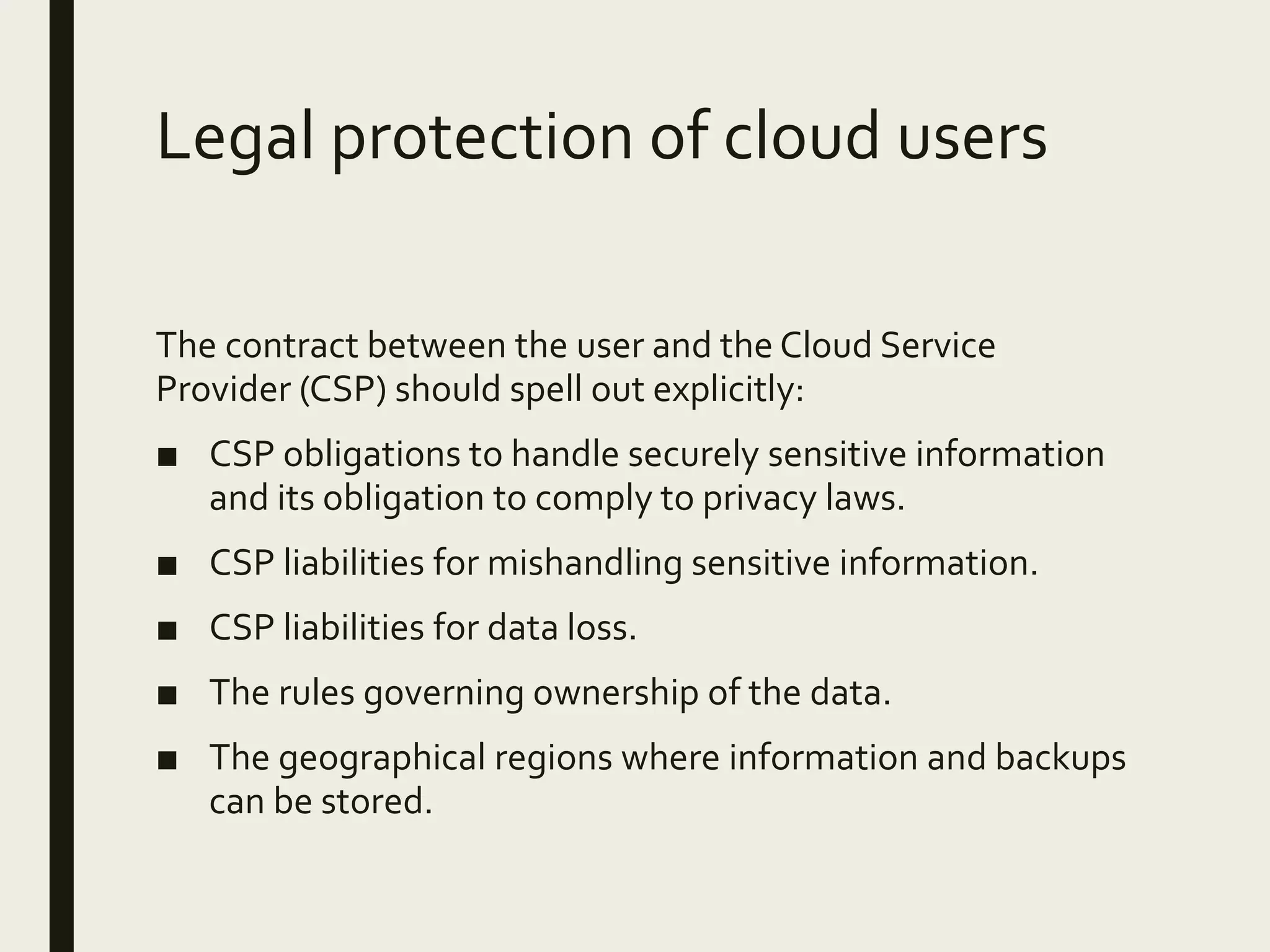 Legal protection of cloud users
The contract between the user and the Cloud Service
Provider (CSP) should spell out explicitly:
■ CSP obligations to handle securely sensitive information
and its obligation to comply to privacy laws.
■ CSP liabilities for mishandling sensitive information.
■ CSP liabilities for data loss.
■ The rules governing ownership of the data.
■ The geographical regions where information and backups
can be stored.
 
