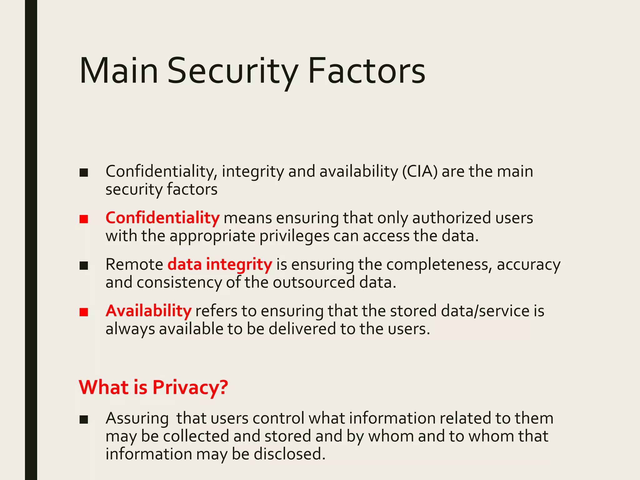 Main Security Factors
■ Confidentiality, integrity and availability (CIA) are the main
security factors
■ Confidentiality means ensuring that only authorized users
with the appropriate privileges can access the data.
■ Remote data integrity is ensuring the completeness, accuracy
and consistency of the outsourced data.
■ Availability refers to ensuring that the stored data/service is
always available to be delivered to the users.
What is Privacy?
■ Assuring that users control what information related to them
may be collected and stored and by whom and to whom that
information may be disclosed.
 