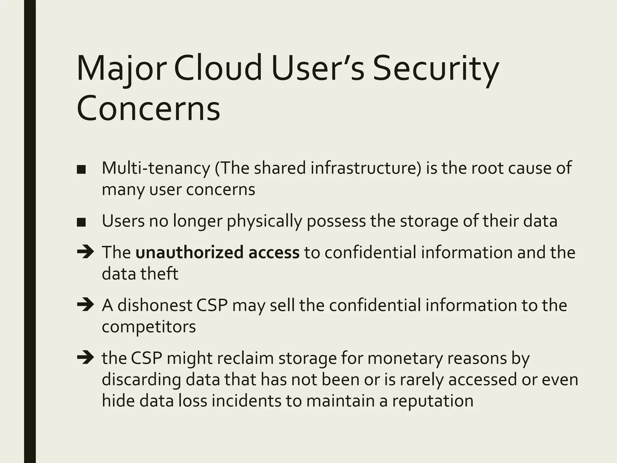 Major Cloud User’s Security
Concerns
■ Multi-tenancy (The shared infrastructure) is the root cause of
many user concerns
■ Users no longer physically possess the storage of their data
 The unauthorized access to confidential information and the
data theft
 A dishonest CSP may sell the confidential information to the
competitors
 the CSP might reclaim storage for monetary reasons by
discarding data that has not been or is rarely accessed or even
hide data loss incidents to maintain a reputation
 