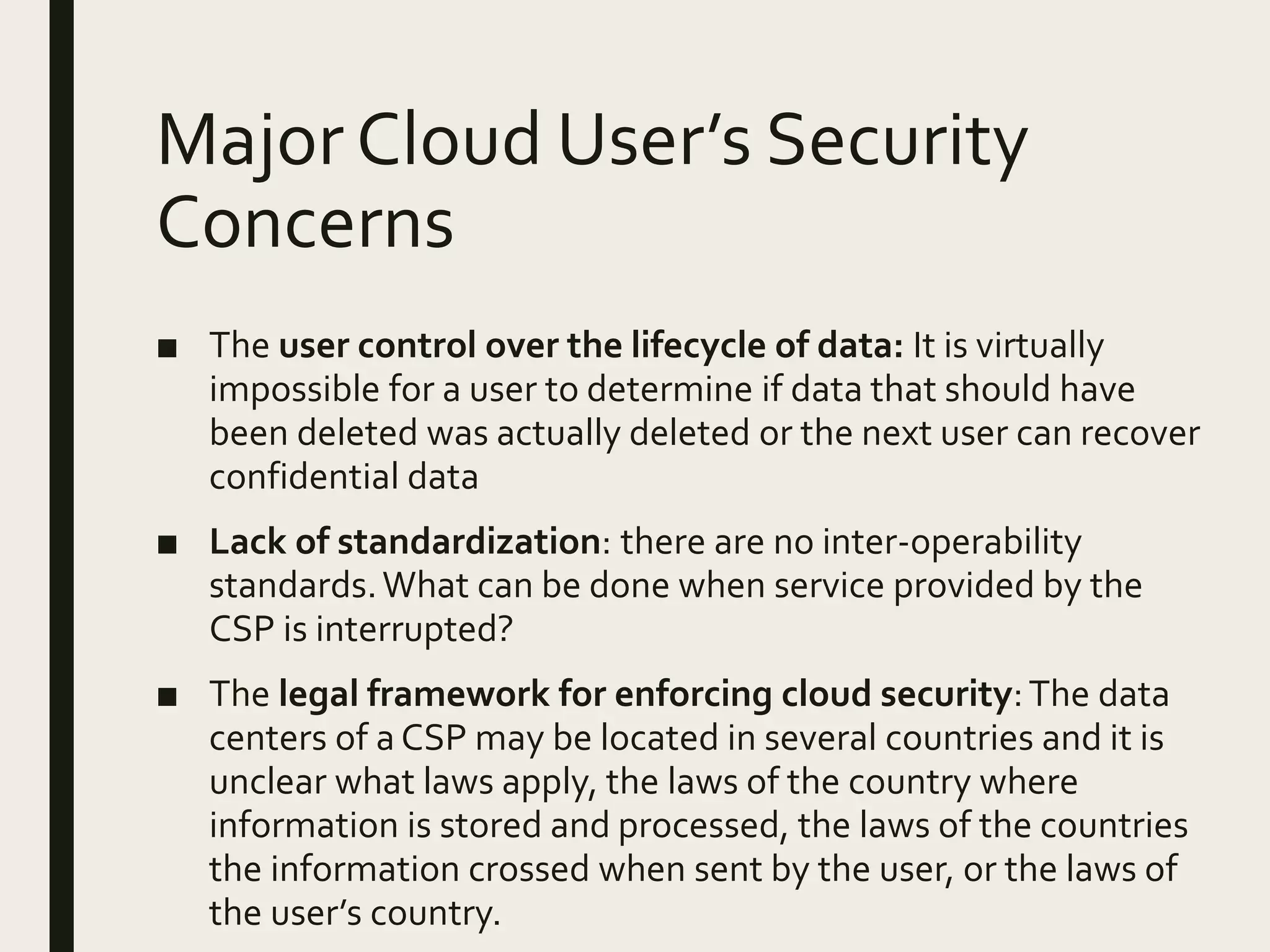 Major Cloud User’s Security
Concerns
■ The user control over the lifecycle of data: It is virtually
impossible for a user to determine if data that should have
been deleted was actually deleted or the next user can recover
confidential data
■ Lack of standardization: there are no inter-operability
standards.What can be done when service provided by the
CSP is interrupted?
■ The legal framework for enforcing cloud security:The data
centers of a CSP may be located in several countries and it is
unclear what laws apply, the laws of the country where
information is stored and processed, the laws of the countries
the information crossed when sent by the user, or the laws of
the user’s country.
 