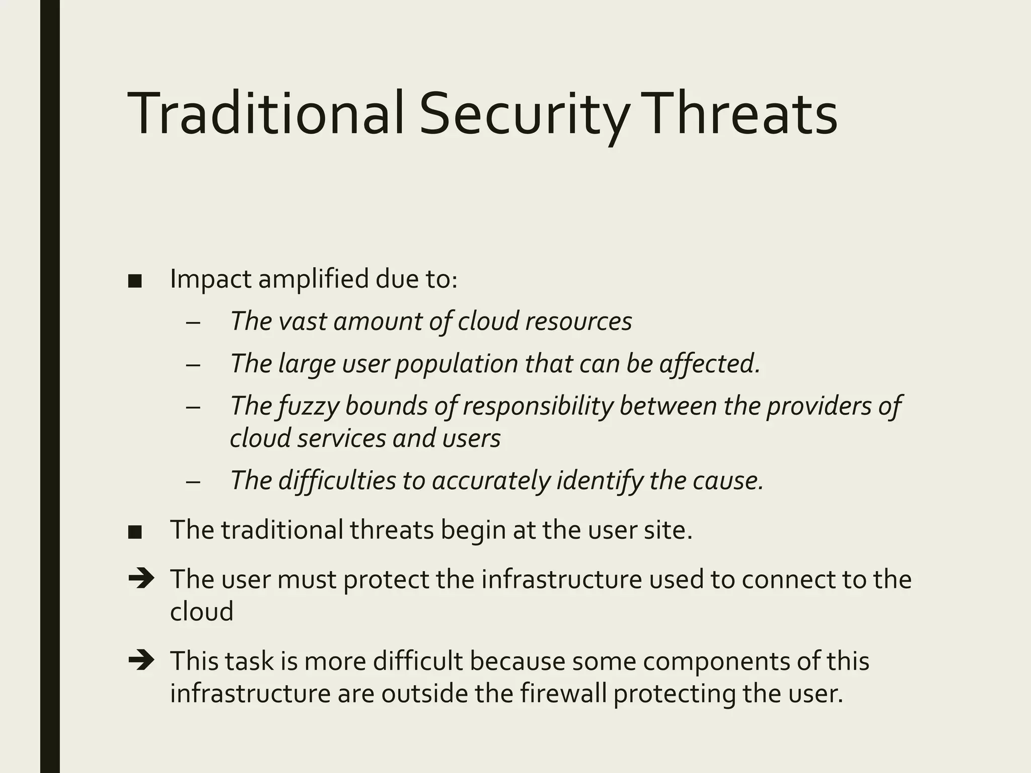 Traditional SecurityThreats
■ Impact amplified due to:
– The vast amount of cloud resources
– The large user population that can be affected.
– The fuzzy bounds of responsibility between the providers of
cloud services and users
– The difficulties to accurately identify the cause.
■ The traditional threats begin at the user site.
 The user must protect the infrastructure used to connect to the
cloud
 This task is more difficult because some components of this
infrastructure are outside the firewall protecting the user.
 
