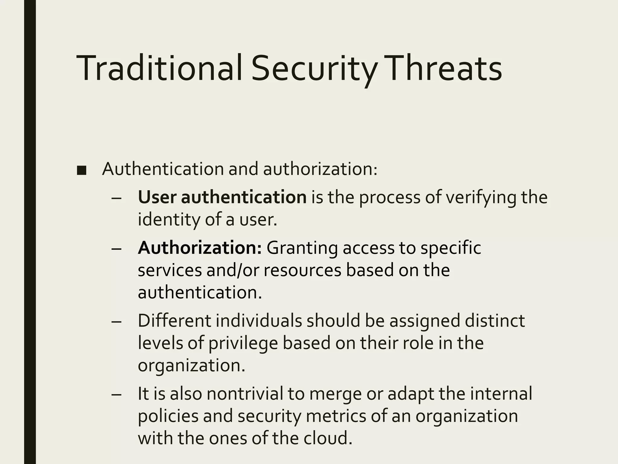 Traditional SecurityThreats
■ Authentication and authorization:
– User authentication is the process of verifying the
identity of a user.
– Authorization: Granting access to specific
services and/or resources based on the
authentication.
– Different individuals should be assigned distinct
levels of privilege based on their role in the
organization.
– It is also nontrivial to merge or adapt the internal
policies and security metrics of an organization
with the ones of the cloud.
 