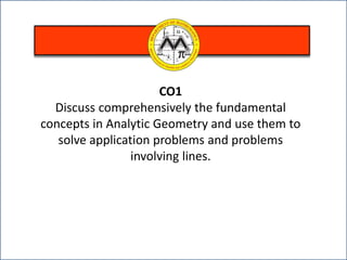 CO1
Discuss comprehensively the fundamental
concepts in Analytic Geometry and use them to
solve application problems and problems
involving lines.
 