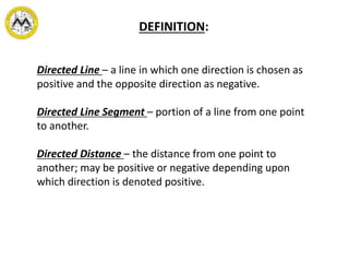 Directed Line – a line in which one direction is chosen as
positive and the opposite direction as negative.
Directed Line Segment – portion of a line from one point
to another.
Directed Distance – the distance from one point to
another; may be positive or negative depending upon
which direction is denoted positive.
DEFINITION:
 