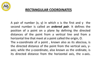 RECTANGULAR COORDINATES
A pair of number (x, y) in which x is the first and y the
second number is called an ordered pair. It defines the
position of a point on a plane by defining the directed
distances of the point from a vertical line and from a
horizontal line that meet at a point called the origin, O.
The x-coordinate of a point , known also as its abscissa, is
the directed distance of the point from the vertical axis, y-
axis; while the y-coordinate, also known as the ordinate, is
its directed distance from the horizontal axis, the x-axis.
 