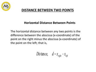 DISTANCE BETWEEN TWO POINTS
The horizontal distance between any two points is the
difference between the abscissa (x-coordinate) of the
point on the right minus the abscissa (x-coordinate) of
the point on the left; that is,
Horizontal Distance Between Points
Distance, d=xright -xleft
 