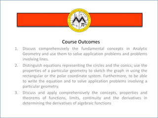 Course Outcomes
1. Discuss comprehensively the fundamental concepts in Analytic
Geometry and use them to solve application problems and problems
involving lines.
2. Distinguish equations representing the circles and the conics; use the
properties of a particular geometry to sketch the graph in using the
rectangular or the polar coordinate system. Furthermore, to be able
to write the equation and to solve application problems involving a
particular geometry.
3. Discuss and apply comprehensively the concepts, properties and
theorems of functions, limits, continuity and the derivatives in
determining the derivatives of algebraic functions
 