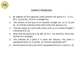 SAMPLE PROBLEMS
1. By addition of line segments verify whether the points A ( - 3, 0 ) ,
B(-1, -1) and C(5, -4) lie on a straight line.
2. The vertices of the base of an isosceles triangle are at (1, 2) and
(4, -1). Find the ordinate of the third vertex if its abscissa is 6.
3. Find the radius of a circle with center at (4, 1), if a chord of length 4
is bisected at (7, 4).
4. Show that the points A(-2, 6), B(5, 3), C(-1, -11) and D(-8, -8) are the
vertices of a rectangle.
5. The ordinate of a point P is twice the abscissa. This point is
equidistant from (-3, 1) and (8, -2). Find the coordinates of P.
6. Find the point on the y-axis that is equidistant from (6, 1) and (-2, -3).
 