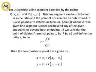Let us consider a line segment bounded by the points
. This line segment can be subdivided
in some ratio and the point of division can be determined. It
is also possible to determine terminal point(s) whenever the
given line segment is extended beyond any of the given
endpoints or beyond both endpoints . If we consider the
point of division/ terminal point to be P (x, y ) and define the
ratio, r, to be
then the coordinates of point P are given by:
P1 x1, y1( ) and P2 x2, y2( )
r =
P1P
®
P1P2
®
x = x1 +r x2 - x1( )
y = y1 +r y2 - y1( )
 